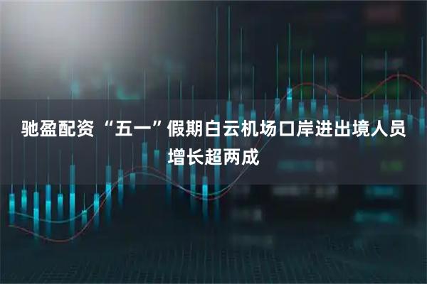 驰盈配资 “五一”假期白云机场口岸进出境人员增长超两成