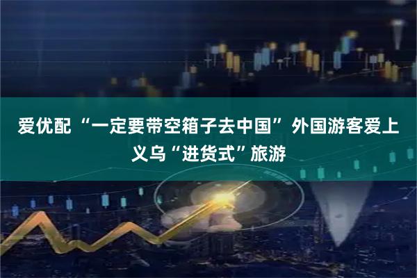 爱优配 “一定要带空箱子去中国” 外国游客爱上义乌“进货式”旅游