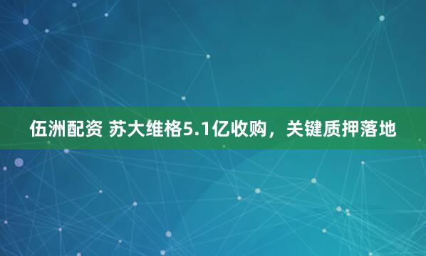 伍洲配资 苏大维格5.1亿收购，关键质押落地