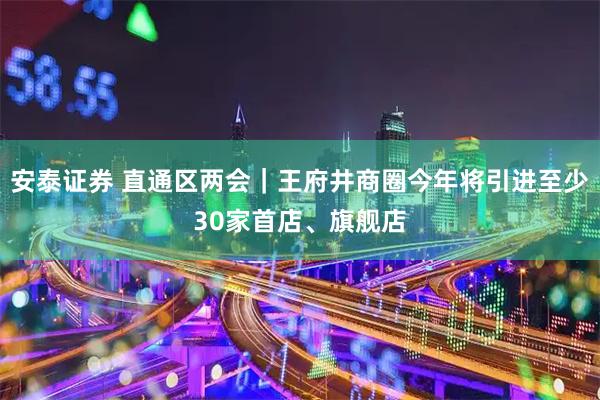 安泰证券 直通区两会｜王府井商圈今年将引进至少30家首店、旗舰店