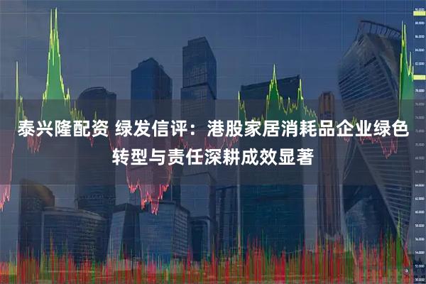 泰兴隆配资 绿发信评：港股家居消耗品企业绿色转型与责任深耕成效显著