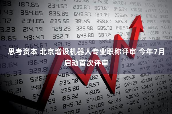 思考资本 北京增设机器人专业职称评审 今年7月启动首次评审
