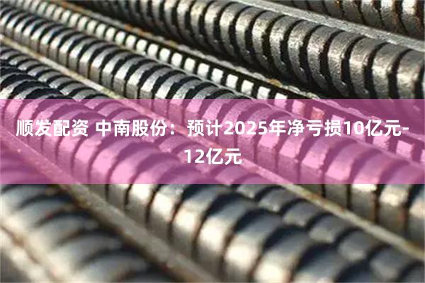 顺发配资 中南股份：预计2025年净亏损10亿元-12亿元