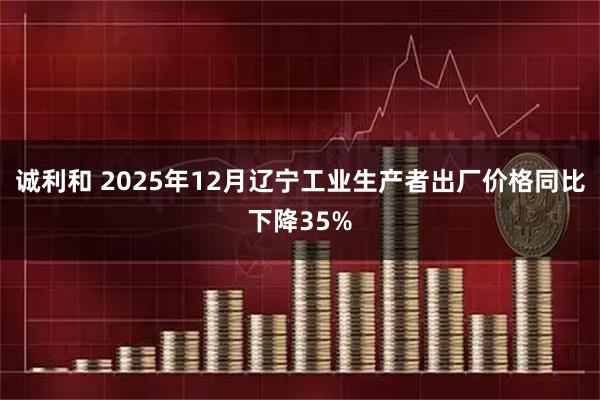诚利和 2025年12月辽宁工业生产者出厂价格同比下降35%