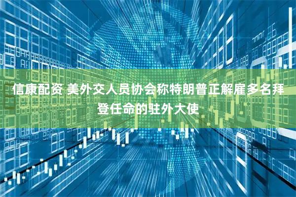 信康配资 美外交人员协会称特朗普正解雇多名拜登任命的驻外大使