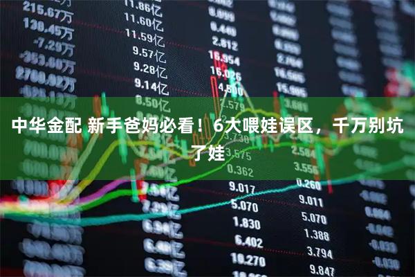 中华金配 新手爸妈必看！6大喂娃误区，千万别坑了娃