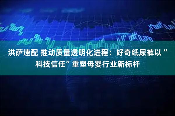 洪萨速配 推动质量透明化进程：好奇纸尿裤以“科技信任”重塑母婴行业新标杆