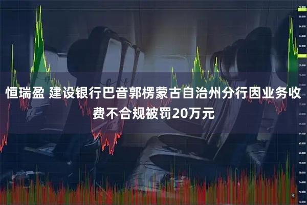 恒瑞盈 建设银行巴音郭楞蒙古自治州分行因业务收费不合规被罚20万元