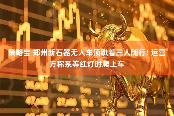 策略宝 郑州新石器无人车顶趴着三人随行! 运营方称系等红灯时爬上车